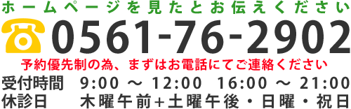 ホームページを見たとお伝えください TEL：0561-76-2902 予約優先制の為、まずはお電話にてご連絡ください 受付時間　9:00 ～ 12:00  16:00 ～ 21:00 休診日　　木曜午前+土曜午後・日曜・祝日